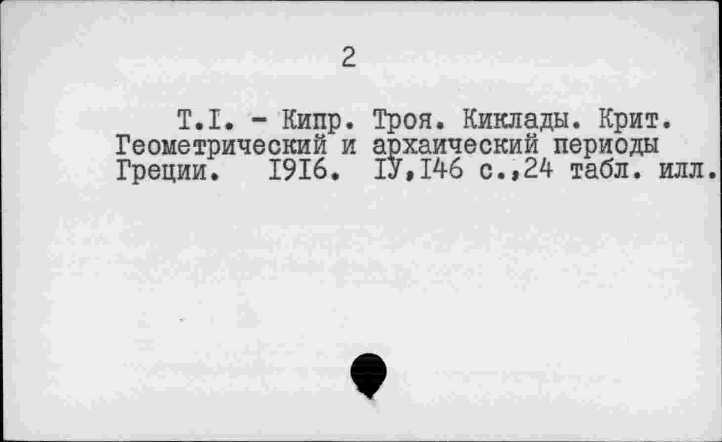 ﻿2
T.I. - Кипр. Троя. Киклады. Крит. Геометрический и архаический периоды Греции. 1916. 1У,146 с.»24 табл. илл.